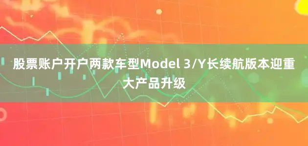 股票账户开户两款车型Model 3/Y长续航版本迎重大产品升级