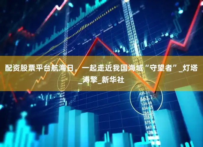 配资股票平台航海日，一起走近我国海域“守望者”_灯塔_涛擎_新华社