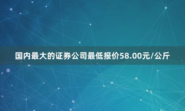 国内最大的证券公司最低报价58.00元/公斤