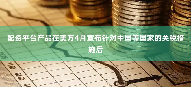 配资平台产品在美方4月宣布针对中国等国家的关税措施后