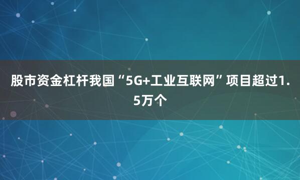 股市资金杠杆我国“5G+工业互联网”项目超过1.5万个