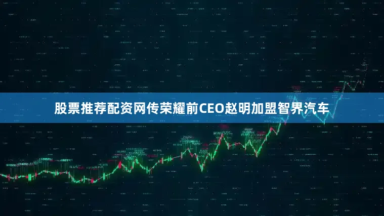 股票推荐配资网传荣耀前CEO赵明加盟智界汽车