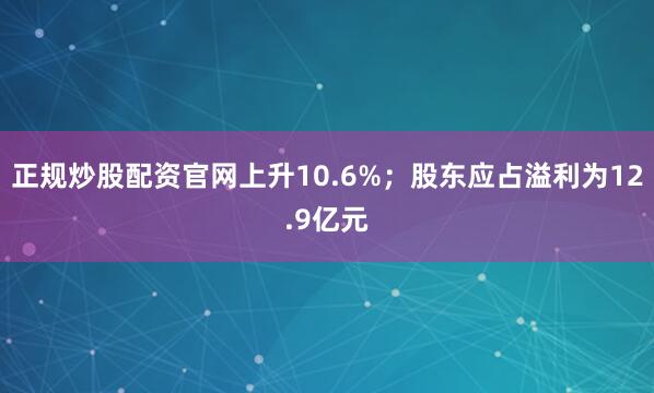 正规炒股配资官网上升10.6%；股东应占溢利为12.9亿元