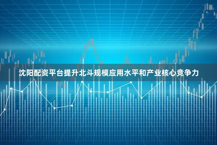 沈阳配资平台提升北斗规模应用水平和产业核心竞争力