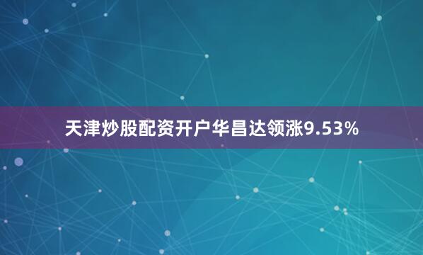 天津炒股配资开户华昌达领涨9.53%