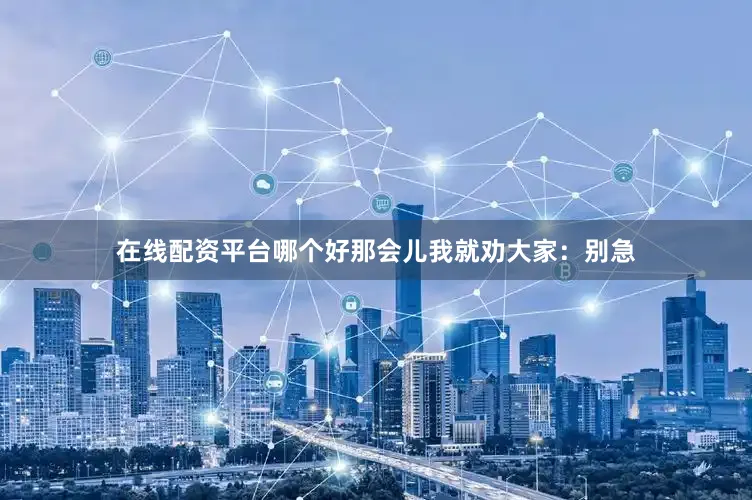 在线配资平台哪个好那会儿我就劝大家：别急