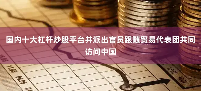 国内十大杠杆炒股平台并派出官员跟随贸易代表团共同访问中国