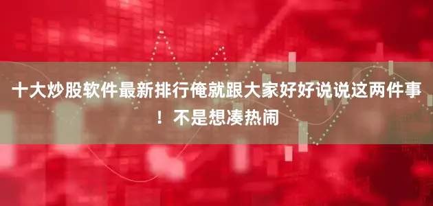 十大炒股软件最新排行俺就跟大家好好说说这两件事！不是想凑热闹