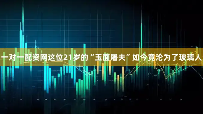 一对一配资网这位21岁的“玉面屠夫”如今竟沦为了玻璃人